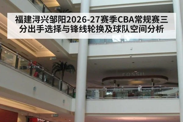 福建浔兴邹阳2026-27赛季CBA常规赛三分出手选择与锋线轮换及球队空间分析
